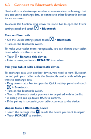 Page 555455
6.3 Connect to Bluetooth devices 
Bluetooth is a short-range wireless communication technology that you can use to exchange data, or connect to other Bluetooth devices for various uses. 
To access this function, drag down the status bar to open the Quick 
settings panel and touch  > Bluetooth.
Turn on Bluetooth
•	On the Quick settings panel, touch  > Bluetooth.•	Turn on the Bluetooth switch.
To make your tablet more recognizable, you can change your tablet name which is visible to others.
•	Touch  >...