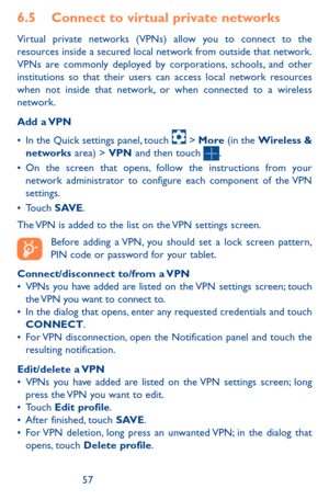 Page 575657
6.5 Connect to virtual private networks
Virtual private networks (VPNs) allow you to connect to the resources inside a secured local network from outside that network. VPNs are commonly deployed by corporations, schools, and other institutions so that their users can access local network resources when not inside that network, or when connected to a wireless network.
Add  a VPN
•	In the Quick settings panel, touch  > More (in the Wireless & networks area) > VPN and then touch . •	On the screen that...