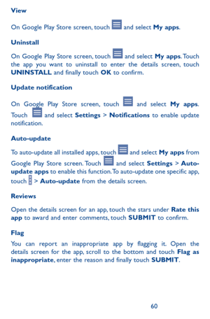 Page 606061
View
On Google Play Store screen, touch  and select My apps.
Uninstall
On Google Play Store screen, touch  and select My apps. Touch the app you want to uninstall to enter the details screen, touch UNINSTALL and finally touch OK to confirm.
Update notification
On Google Play Store screen, touch  and select My apps. 
Touch   and select Settings > Notifications to enable update notification.
Auto-update
To auto-update all installed apps, touch  and select My apps from 
Google Play Store screen. Touch...