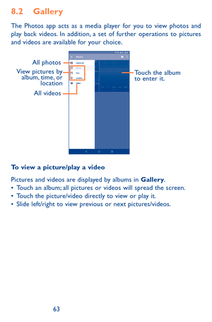 Page 636263
8.2 Gallery 
The Photos app acts as a media player for you to view photos and play back videos. In addition, a set of further operations to pictures and videos are available for your choice.
View pictures by album, time, or  locationAll photos
Touch the album 
to enter it.
All videos
To view a picture/play a video
Pictures and videos are displayed by albums in Gallery.•	Touch an album; all pictures or videos will spread the screen.•	Touch the picture/video directly to view or play it.•	Slide...