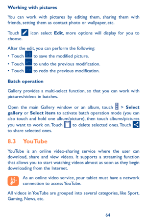 Page 646465
Working with pictures
You can work with pictures by editing them, sharing them with friends, setting them as contact photo or wallpaper, etc.
Touch  icon select Edit, more options will display for you to choose.
After the edit, you can perform the following:
•	Touch		to	 save	 the	modified	 picture.
•	Touch		to	 undo	 the	previous	 modification.
•	Touch		to	 redo	 the	previous	 modification.
Batch operation
Gallery provides a multi-select function, so that you can work with pictures/videos in...