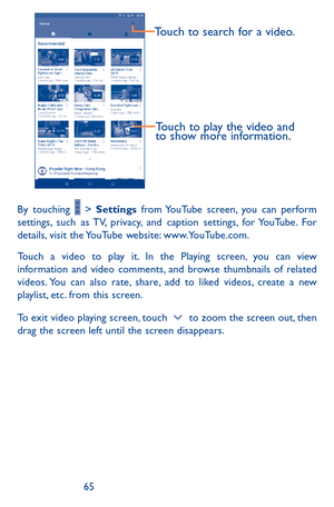 Page 656465
Touch to play the video and 
to show more information.
Touch to search for a video.
By touching  > Settings from YouTube screen, you can perform settings, such as TV, privacy, and caption settings, for YouTube. For details, visit the YouTube website: www.YouTube.com.
Touch a video to play it. In the Playing screen, you can view information and video comments, and browse thumbnails of related videos. You can also rate, share, add to liked videos, create a new playlist, etc. from this screen.
To exit...