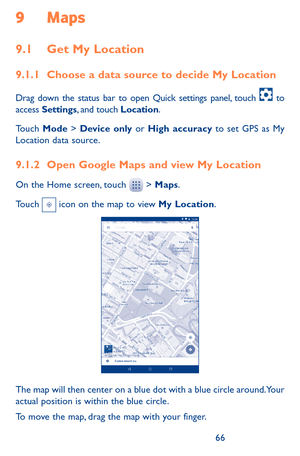 Page 666667
9 Maps 
9.1 Get My Location
9.1.1 Choose a data source to decide My Location
Drag down the status bar to open Quick settings panel, touch  to access Settings, and touch Location.
Touch Mode > Device only or High accuracy to set GPS as My Location data source.
9.1.2 Open Google Maps and view My Location
On the Home screen, touch  > Maps.
Touch  icon on the map to view My Location. 
The map will then center on a blue dot with a blue circle around. Your actual position is within the blue circle.
To...