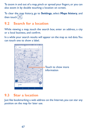 Page 676667
To zoom in and out of a map, pinch or spread your fingers, or you can also zoom in by double touching a location on screen.
To clear the map history, go to Settings, select Maps history, and then touch .
9.2 Search for a location
While viewing a map, touch the search box, enter an address, a city or a local business, and confirm. 
In a while your search results will appear on the map as red dots. You can touch one to show a label. 
Touch to show more 
information
9.3 Star a location
Just like...