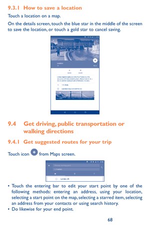 Page 686869
9.3.1 How to save a location
Touch a location on a map.
On the details screen, touch the blue star in the middle of the screen to save the location, or touch a gold star to cancel saving. 
9.4 Get driving, public transportation or 
walking directions
9.4.1 Get suggested routes for your trip
Touch icon  from Maps screen.
•	Touch the entering bar to edit your start point by one of the following methods: entering an address, using your location, selecting a start point on the map, selecting a starred...