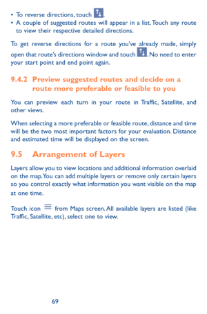 Page 696869
•	To reverse directions, touch . •	A couple of suggested routes will appear in a list. Touch any route to view their respective detailed directions.
To get reverse directions for a route you’ve already made, simply 
open that route’s directions window and touch . No need to enter your start point and end point again.
9.4.2 Preview suggested routes and decide on a route more preferable or feasible to you
You can preview each turn in your route in Traffic, Satellite, and other views.
When selecting a...