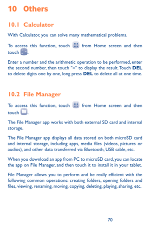 Page 707071
10 Others
10.1 Calculator 
With Calculator, you can solve many mathematical problems.
To access this function, touch  from Home screen and then touch .
Enter a number and the arithmetic operation to be performed, enter the second number, then touch "=" to display the result. Touch DEL to delete digits one by one, long press DEL to delete all at one time. 
10.2 File Manager 
To access this function, touch  from Home screen and then 
touch .
The File Manager app works with both external SD...