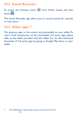 Page 717071
10.3 Sound Recorder 
To access this function, touch  from Home screen and then 
touch .
The Sound Recorder app allows you to record sounds for seconds or even hours.
10.4 Other apps (1)
The previous apps in this section are preinstalled on your tablet. To read a brief introduction of the preinstalled 3rd party apps, please refer to the leaflet provided with the tablet. You can also download thousands of 3rd party apps by going to Google Play Store on your tablet. 
(1)	 The	availability	 of	apps...