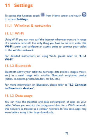 Page 727273
11 Settings 
To access this function, touch  from Home screen and touch  to access Settings.
11.1 Wireless & networks
11.1.1  Wi-Fi
Using Wi-Fi you can now surf the Internet whenever you are in range of a wireless network. The only thing you have to do is to enter the Wi-Fi screen and configure an access point to connect your tablet to the wireless network.
For detailed instructions on using Wi-Fi, please refer to "6.1.1 Wi-Fi".
11.1.2  Bluetooth
Bluetooth allows your tablet to exchange data...