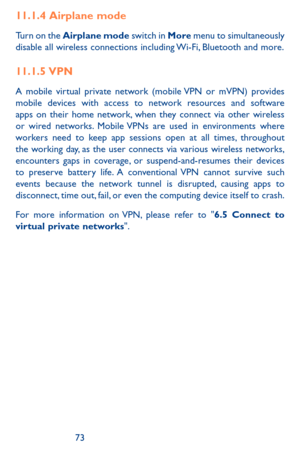 Page 737273
11.1.4  Airplane  mode
Turn on the Airplane mode switch in More menu to simultaneously disable all wireless connections including Wi-Fi, Bluetooth and more. 
11.1.5  VPN
A mobile virtual private network (mobile VPN or mVPN) provides mobile devices with access to network resources and software apps on their home network, when they connect via other wireless or wired networks. Mobile VPNs are used in environments where workers need to keep app sessions open at all times, throughout the working day, as...