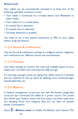 Page 757475
Smart Lock
Your tablet can be automatically unlocked if at least one of the following specified conditions is met:•	Your	tablet	 is	connected	 to	a	trusted	 device	over	Bluetooth	 or	other	media.•	Your	tablet	 is	in	 a	trusted	 place.•	A	trusted	 face	is	detected.•	A	 trusted	 voice	is	detected.•	On-body	 detection	 is	enabled.
You need to set a lock pattern, password, or PIN on your tablet before using this feature. 
11.2.3  Sound & notification
Use the Sound & notification settings to configure...