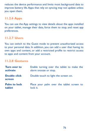 Page 767677
reduces the device performance and limits most background data to improve battery life. Apps that rely on syncing may not update unless you open them. 
11.2.6  Apps
You can use the App settings to view details about the apps installed on your tablet, manage their data, force them to stop, and reset app preferences.
11.2.7  Users
You can switch to the Guest mode to prevent unauthorized access to your personal data. In addition, you can add a user that having its own apps and content, or add a...