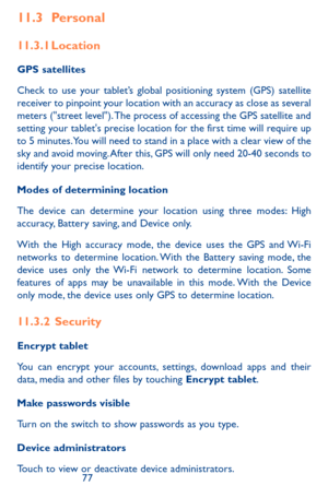 Page 777677
11.3 Personal
11.3.1 Location
GPS satellites 
Check to use your tablet’s global positioning system (GPS) satellite receiver to pinpoint your location with an accuracy as close as several meters ("street level"). The process of accessing the GPS satellite and setting your tablet's precise location for the first time will require up to 5 minutes. You will need to stand in a place with a clear view of the sky and avoid moving. After this, GPS will only need 20-40 seconds to identify your...