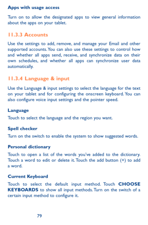Page 797879
Apps with usage access
Turn on to allow the designated apps to view general information about the apps on your tablet.
11.3.3  Accounts
Use the settings to add, remove, and manage your Email and other supported accounts. You can also use these settings to control how and whether all apps send, receive, and synchronize data on their own schedules, and whether all apps can synchronize user data automatically.
11.3.4  Language & input
Use the Language & input settings to select the language for the...