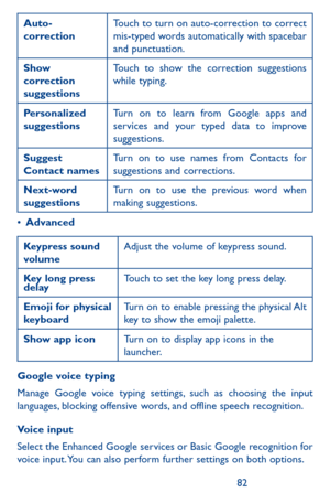 Page 828283
Auto-correctionTouch to turn on auto-correction to correct mis-typed words automatically with spacebar and punctuation.
Show correction suggestions
Touch to show the correction suggestions while typing.
Personalized suggestionsTurn on to learn from Google apps and services and your typed data to improve suggestions.
Suggest Contact namesTurn on to use names from Contacts for suggestions and corrections.
Next-word suggestionsTurn on to use the previous word when making suggestions.
•	Advanced...