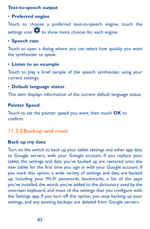 Page 838283
Text-to-speech output
•	Preferred engine
Touch to choose a preferred text-to-speech engine, touch the 
settings icon  to show more choices for each engine. 
•	Speech rate
Touch to open a dialog where you can select how quickly you want the synthesizer to speak.
•	Listen to an example
Touch to play a brief sample of the speech synthesizer, using your current settings.
•	Default language status
This item displays information of the current default language status.
Pointer Speed
Touch to set the...