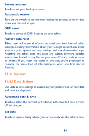 Page 848485
Backup account
Touch to set your backup account. 
Automatic restore
Turn on the switch to restore your backed up settings or other data when you reinstall an app. 
DRM reset 
Touch to delete all DRM licenses on your tablet.
Factory data reset
Tablet reset will erase all of your personal data from internal tablet storage, including information about your Google account, any other accounts, your system and app settings, and any downloaded apps. Resetting the tablet does not erase any system software...