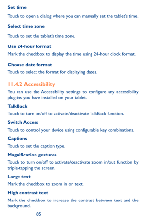 Page 858485
Set time
Touch to open a dialog where you can manually set the tablet’s time.
Select time zone 
Touch to set the tablet’s time zone.
Use 24-hour format 
Mark the checkbox to display the time using 24-hour clock format.
Choose date format 
Touch to select the format for displaying dates.
11.4.2  Accessibility
You can use the Accessibility settings to configure any accessibility plug-ins you have installed on your tablet.
TalkBack
Touch to turn on/off to activate/deactivate TalkBack function.
Switch...