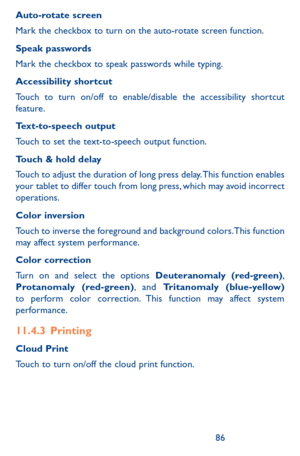 Page 868687
Auto-rotate screen
Mark the checkbox to turn on the auto-rotate screen function.
Speak passwords
Mark the checkbox to speak passwords while typing.
Accessibility shortcut
Touch to turn on/off to enable/disable the accessibility shortcut feature.
Text-to-speech output
Touch to set the text-to-speech output function.
Touch & hold delay
Touch to adjust the duration of long press delay. This function enables your tablet to differ touch from long press, which may avoid incorrect operations.
Color...