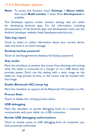 Page 878687
11.4.4  Developer options
Note: To access this function, touch Settings > About  tablet, then touch Build number 7 times. Now Development is available.
The Developer options screen contains settings that are useful for developing Android apps. For full information, including documentation of the Android apps and development tools, see the Android developer website (http://developer.android.com).
Take bug report 
Touch to select to collect information about your current device state and send as an...