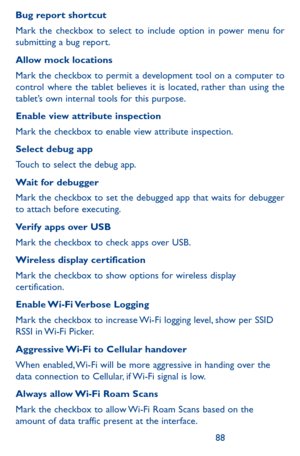 Page 888889
Bug report shortcut
Mark the checkbox to select to include option in power menu for submitting a bug report.
Allow mock locations
Mark the checkbox to permit a development tool on a computer to control where the tablet believes it is located, rather than using the tablet’s own internal tools for this purpose.
Enable view attribute inspection
Mark the checkbox to enable view attribute inspection.
Select debug app 
Touch to select the debug app.
Wait for debugger
Mark the checkbox to set the debugged...