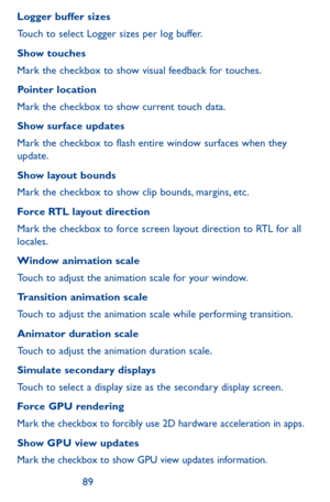 Page 898889
Logger buffer sizes
Touch to select Logger sizes per log buffer.
Show touches
Mark the checkbox to show visual feedback for touches.
Pointer location
Mark the checkbox to show current touch data.
Show surface updates
Mark the checkbox to flash entire window surfaces when they update.
Show layout bounds
Mark the checkbox to show clip bounds, margins, etc.
Force RTL layout direction
Mark the checkbox to force screen layout direction to RTL for all locales.
Window animation scale
Touch to adjust the...