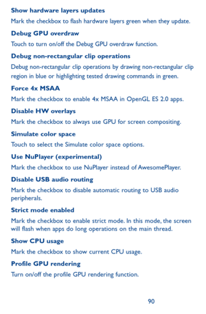 Page 909091
Show hardware layers updates
Mark the checkbox to flash hardware layers green when they update.
Debug GPU overdraw
Touch to turn on/off the Debug GPU overdraw function.
Debug non-rectangular clip operations
Debug non-rectangular clip operations by drawing non-rectangular clip region in blue or highlighting tested drawing commands in green.
Force 4x MSAA
Mark the checkbox to enable 4x MSAA in OpenGL ES 2.0 apps.
Disable HW overlays
Mark the checkbox to always use GPU for screen compositing.
Simulate...