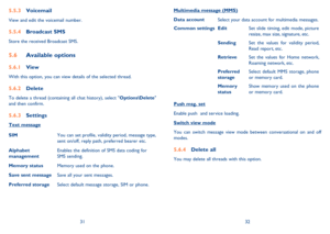 Page 173132
Voicemail 5.5.3 
View and edit the voicemail number.
Broadcast SMS 5.5.4 
Store the received Broadcast SMS.
Available options 5.6 
View 5.6.1 
With this option, you can view details of the selected thread.
Delete 5.6.2 
To delete a thread (containing all chat history), select Options\Delete 
and then confirm.
Settings 5.6.3 
Text message
SIMYou can set profile, validity period, message type, 
sent on/off, reply path, preferred bearer etc.
Alphabet 
managementEnables the definition of SMS data coding...