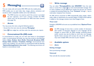 Page 162930
5 Messaging ........................
You can create, edit and receive SMS, MMS with this mobile phone.
MMS enables you to send video clips, images, photos, animations and 
sounds to other compatible mobiles and e-mail addresses.
  The MMS function can only be used if the service is provided 
by your operator, and if your contract includes the MMS 
option and if all the parameters for MMS have been entered 
(see page 33).
5.1 Access
You may access this menu using the following options:
• Access from...