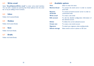 Page 193536
6.3 Write email
Select Email\Options\Write email to enter write email interface. 
You can add a recipient by entering their Email address from the enter 
bar or by just adding it from Contacts.
6.4 Inbox
Folder of all received Emails.
6.5 Outbox
Folder of all unsent Emails.
6.6 Sent
Folder of all sent Emails.
6.7 Drafts
Folder of all draft Emails.
6.8 Available options
View  Select to enter the menu.
Retrieve Email  To connect the email server in order to receive/
     send mails.
Retrieve   To...