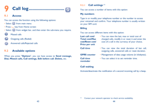 Page 234344
9 Call log .............................
9.1 Access
You can access the function using the following options:
• Select 
 from main menu
• Press 
 key from Home screen
• Select 
 from widget bar, and then enter the sub-menu you require. 
 Missed calls
  Outgoing calls (Redial)
  Answered calls/Rejected calls
9.2 Available options
When you press Options, you can have access to Send message, 
Dial, Missed calls, Call settings, Edit before call, Delete, etc.
9.2.1 Call settings (1)
You can access a...