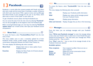 Page 305758
13 Facebook .......................
Facebook is a social utility that connects people with friends and others 
who work, study and live around them. It provides a number of features 
with which users may interact: Wall, a space on every users profile page 
that allows friends to post messages for the user to see; Pokes, which 
allow users to send a virtual poke to each other, etc.
To get a Facebook account, please visit http://m.facebook.com.
You can access this menu from the main menu by selecting...