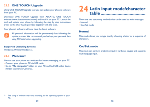 Page 468990
24  Latin input mode/character 
table .....................................
There are two text entry methods that can be used to write messages:
• Normal 
• CooTek mode
Normal
This mode allows you to type text by choosing a letter or a sequence of 
characters.
CooTek mode
This mode can perform predictive input in hardware keypad and supports 
multi-language input.
23.2  ONE TOUCH Upgrade
Using ONE TOUCH Upgrade tool you can update your phone’s software 
from your PC.
Download ONE TOUCH Upgrade from...