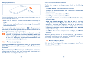 Page 132324 Set up your phone for the first time
The first time you power on the phone, you should set the following 
options:
• Touch Get started..., then select the phones language.
• The device will search for service by itself. The process of activation will 
take a few minutes
• Select your input keyboard, then touch Next.
• Select SIM you want to use, then touch Next.
• Set your date and timezone, you can also choose Automatic time zone, 
then touch Next.
• Setup your Google account: Touch Set up now. If...