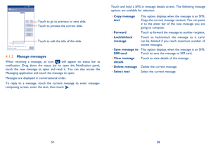 Page 305758 Touch and hold a SMS in message details screen. The following message 
options are available for selection:
• Copy message 
textThis option displays when the message is an SMS. 
Copy the current message content. You can paste 
it to the enter bar of the new message you are 
going to compose.
• ForwardTouch to forward the message to another recipient.
• Lock/Unlock 
messageTouch to lock/unlock the message so it cant/
can be deleted if you reach maximum number of 
stored messages. 
• Save message to...