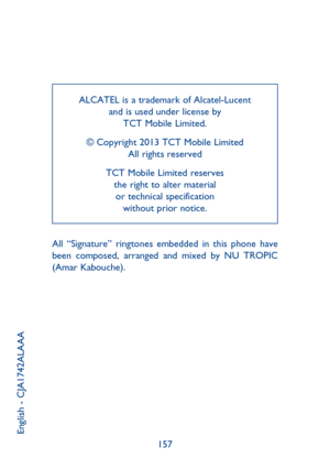 Page 80157 ALCATEL is a trademark of Alcatel-Lucent
and is used under license by 
TCT Mobile Limited.
© Copyright 2013 TCT Mobile Limited
All rights reserved
TCT Mobile Limited reserves 
the right to alter material 
or technical specification 
without prior notice.
English - CJA1742ALAAA
All “Signature” ringtones embedded in this phone have 
been composed, arranged and mixed by NU TROPIC 
(Amar Kabouche). 