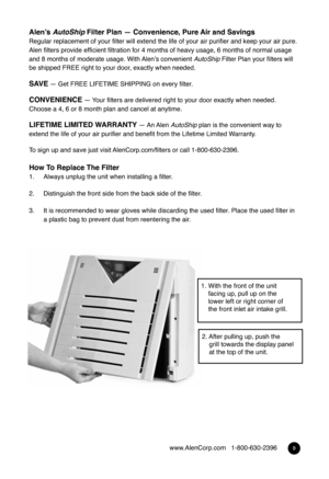 Page 89www.AlenCorp.com   1-800-630-2396
Alen’s AutoShip Filter Plan — Convenience, Pure Air and Savings
Regular replacement of your filter will extend the life of your air purifier and keep your air pure.   
Alen filters provide efficient filtration for 4 months of heavy usage, 6 months of normal usage 
and 8 months of moderate usage. With Alen’s convenient  AutoShip Filter Plan your filters will 
be shipped FREE right to your door, exactly when needed.
sa Ve — Get FREE LIFETIME  SHIPPING on every filter....