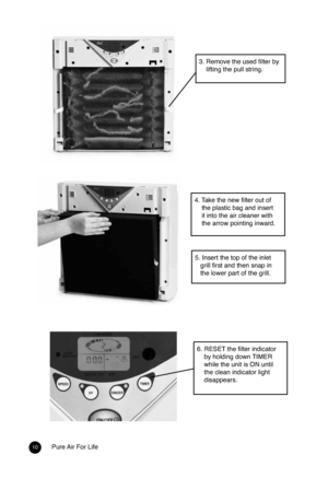 Page 910Pure Air For Life
4. Take the new filter out of 
    the plastic bag and insert 
    it into the air cleaner with 
    the arrow pointing inward.
5. Insert the top of the inlet 
   grill first and then snap in 
   the lower part of the grill.
3. Remove the used filter by 
    lifting the pull string.
6. RESET the filter indicator 
    by holding down TIMER 
    while the unit is ON until 
    the clean indicator light 
    disappears.  
