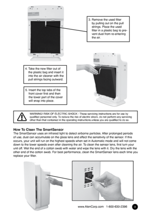 Page 89www.AlenCorp.com   1-800-630-2396
How To Clean The SmartSensorThe SmartSensor uses an infrared light to detect airborne particles. After prolonged periods 
of use, dust can accumulate on the glass lens and affect the sensitivity of the sensor. If this 
occurs, your unit will run on the highest speeds when set in Automatic mode and will not come 
down to the lower speeds even after cleaning the air. To clean the sensor lens, first turn your 
unit off. Wet the end of a cotton swab with water and wipe the...