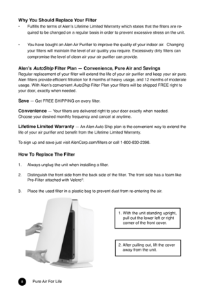 Page 78Pure Air For Life
Why You Should Replace Your filter
• Fulfills the terms of Alen’s Lifetime Limited Warranty which states that the filters are re-
quired to be changed on a regular basis in order to prevent excessive stress on the unit.  
 
•  You have bought an Alen Air Purifier to improve the quality of your indoor air.  Changing 
your filters will maintain the level of air quality you require. Excessively dirty filters can 
compromise the level of clean air your air purifier can provide.
Alen’s...