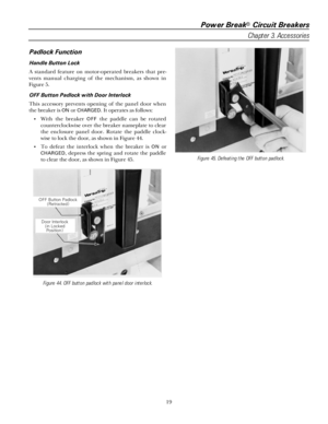 Page 25Power Break® Circuit Breakers
Chapter 3. Accessories
19
Padlock Function
Handle Button Lock
A standard feature on motor-operated breakers that pre-
vents manual charging of the mechanism, as shown in
Figure 5.
OFF Button Padlock with Door Interlock
This accessory prevents opening of the panel door when
the breaker is 
ON or CHARGED. It operates as follows:
• With the breaker 
OFF the paddle can be rotated
counterclockwise over the breaker nameplate to clear
the enclosure panel door. Rotate the paddle...