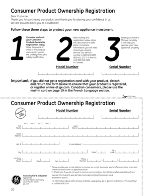Page 2020
Consumer Product Ownership Registration
Important
Mail 
Today!
GE Consumer & IndustrialAppliances 
General Electric Company 
Louisville, KY 40225
ge.com
First
Name
Mr. 
Ms. 
Mrs. 
Miss 

Street
Address
CityState
Date Placed
In Use
MonthDayYear
Zip
Code
Apt . #
Last
Name
Phone
Number_
_
Consumer Product Ownership Registration
Dear Customer:
Thank you for purchasing our product and thank you for placing your confidence in us. 
We are proud to have you as a customer!
Follow these three steps to...