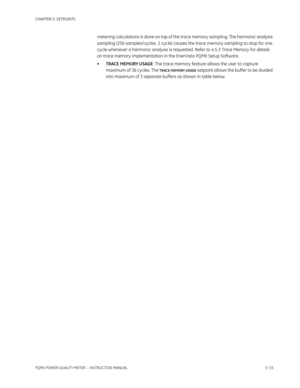 Page 101CHAPTER 5: SETPOINTS
PQMII POWER QUALITY METER  – INSTRUCTION MANUAL5–15
metering calculations is done on top of the trace memory sampling. The harmonic analysis 
sampling (256 samples/cycles, 1 cycle) causes the trace memory sampling to stop for one 
cycle whenever a harmonic analysis is requested. Refer to 4.5.3 Trace Memory for details 
on trace memory implementation in the EnerVista PQMII Setup Software.
•TRACE MEMORY USAGE: The trace memory feature allows the user to capture 
maximum of 36 cycles....