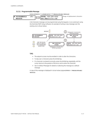 Page 103CHAPTER 5: SETPOINTS
PQMII POWER QUALITY METER  – INSTRUCTION MANUAL5–17
5.2.11 Programmable Message
PATH: SETPOINTS  S1 PQMII SETUP  PROGRAMMABLE MESSAGE
A 40-character message can be programmed using the keypad, or via a serial port using 
the EnerVista PQMII Setup Software. An example of writing a new message over the 
existing one is shown below:
TIPS:
• The setpoint access must be enabled in order to alter the characters.
• To skip over a character press the 
ENTER key.
• If a character is...