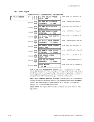 Page 1145–28PQMII POWER QUALITY METER  – INSTRUCTION MANUAL
CHAPTER 5: SETPOINTS
5.3.5 Pulse Output
PATH: SETPOINTS  S2 SYSTEM SETUP  PULSE OUTPUT
•kWh / kvarh / kVAh PULSE OUTPUT RELAY: Five pulse output parameters can be 
assigned to the alarm or auxiliary relays. They are positive kWh, negative kWh, positive 
kvarh, negative kvarh, and kVAh. Enter the desired relay to which each parameter is 
assigned. Select “Off ” if a particular output parameter is not required.
•KWh / kvarh / kVAh PULSE OUTPUT...