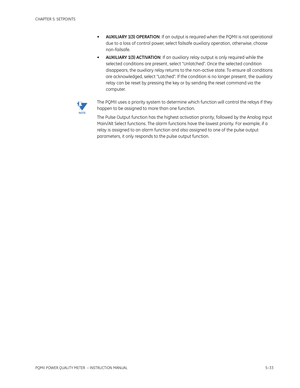 Page 119CHAPTER 5: SETPOINTS
PQMII POWER QUALITY METER  – INSTRUCTION MANUAL5–33
•AUXILIARY 1(3) OPERATION: If an output is required when the PQMII is not operational 
due to a loss of control power, select failsafe auxiliary operation, otherwise, choose 
non-failsafe.
•AUXILIARY 1(3) ACTIVATION: If an auxiliary relay output is only required while the 
selected conditions are present , select “Unlatched”. Once the selected condition 
disappears, the auxiliary relay returns to the non-active state. To ensure all...