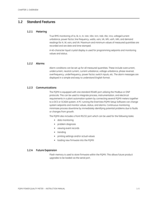 Page 13CHAPTER 1: OVERVIEW
PQMII POWER QUALITY METER  – INSTRUCTION MANUAL1–5
1.2 Standard Features
1.2.1 Metering
True RMS monitoring of Ia, Ib, Ic, In, Van, Vbn, Vcn, Vab, Vbc, Vca, voltage/current 
unbalance, power factor, line frequency, watts, vars, VA, Wh, varh, VAh, and demand 
readings for A, W, vars, and VA. Maximum and minimum values of measured quantities are 
recorded and are date and time stamped.
A 40-character liquid crystal display is used for programming setpoints and monitoring 
values and...