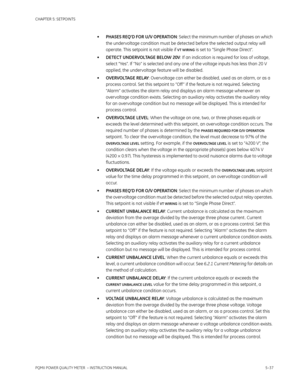 Page 123CHAPTER 5: SETPOINTS
PQMII POWER QUALITY METER  – INSTRUCTION MANUAL5–37
•PHASES REQ’D FOR U/V OPERATION: Select the minimum number of phases on which 
the undervoltage condition must be detected before the selected output relay will 
operate. This setpoint is not visible if 
VT WIRING is set to “Single Phase Direct”.
•DETECT UNDERVOLTAGE BELOW 20V: If an indication is required for loss of voltage, 
select “Yes”. If “No” is selected and any one of the voltage inputs has less than 20 V 
applied, the...