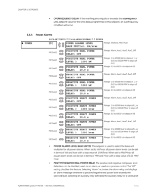 Page 127CHAPTER 5: SETPOINTS
PQMII POWER QUALITY METER  – INSTRUCTION MANUAL5–41
•OVERFREQUENCY DELAY: If the overfrequency equals or exceeds the OVERFREQUENCY 
LEVEL
 setpoint value for the time delay programmed in this setpoint , an overfrequency 
condition will occur.
5.5.4 Power Alarms
PATH: SETPOINTS  S4 ALARMS/CONTROL  POWER
•POWER ALARMS LEVEL BASE UNIT(S): This setpoint is used to select the base unit 
multiplier for all power alarms. When set to kW/kvar, all power alarm levels can be set 
in terms...