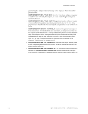 Page 1285–42PQMII POWER QUALITY METER  – INSTRUCTION MANUAL
CHAPTER 5: SETPOINTS
positive/negative real power but no message will be displayed. This is intended for 
process control.
•POSITIVE/NEGATIVE REAL POWER LEVEL: When the three phase real power equals or 
exceeds the level def ined by this setpoint, an excess positive/negative real power 
condition will occur.
•POSITIVE/NEGATIVE REAL POWER DELAY: If the positive/negative real power equals 
or exceeds the 
POSITIVE/NEGATIVE REAL POWER LEVEL setpoint value...